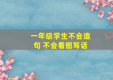 一年级学生不会造句 不会看图写话